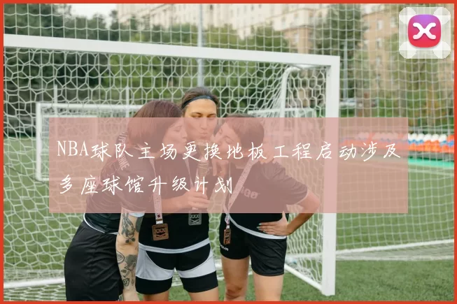 NBA球队主场更换地板工程启动涉及多座球馆升级计划