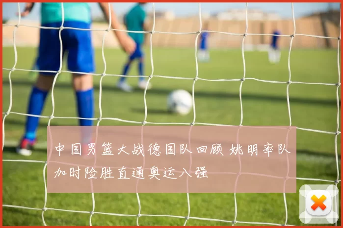 中国男篮大战德国队回顾 姚明率队加时险胜直通奥运八强