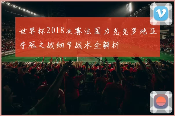 世界杯2018决赛法国力克克罗地亚夺冠之战细节战术全解析