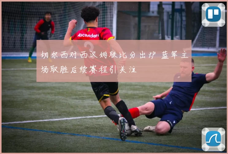 切尔西对西汉姆联比分出炉 蓝军主场取胜后续赛程引关注