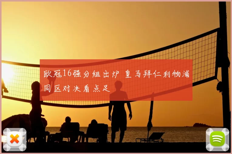 欧冠16强分组出炉 皇马拜仁利物浦同区对决看点足