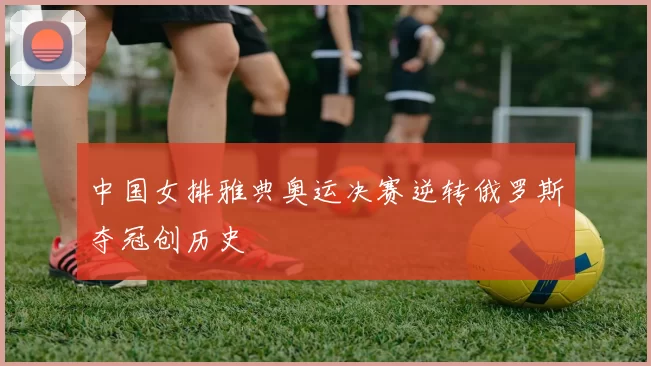 中国女排雅典奥运决赛逆转俄罗斯夺冠创历史