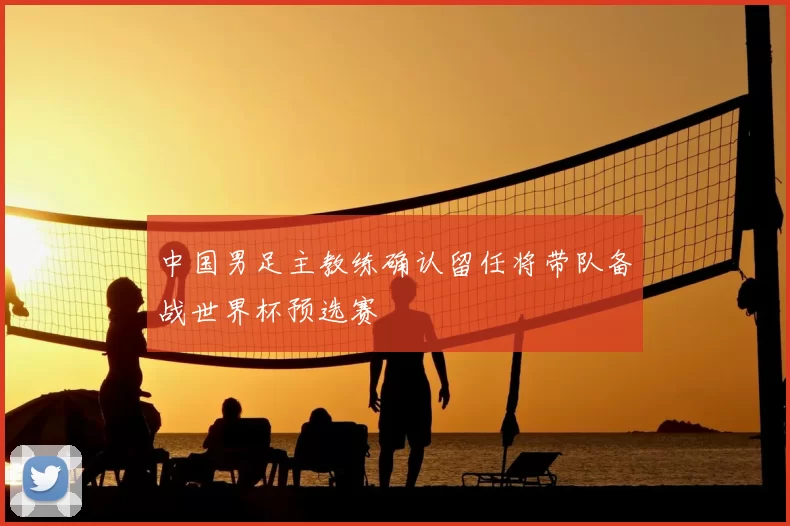 中国男足主教练确认留任将带队备战世界杯预选赛