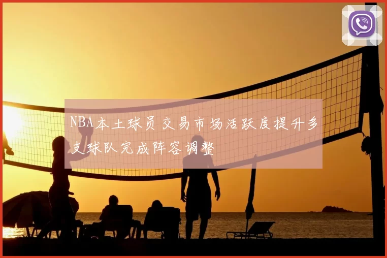 NBA本土球员交易市场活跃度提升多支球队完成阵容调整
