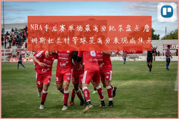 NBA季后赛单场最高分纪录盘点 詹姆斯杜兰特等球星高分表现成焦点