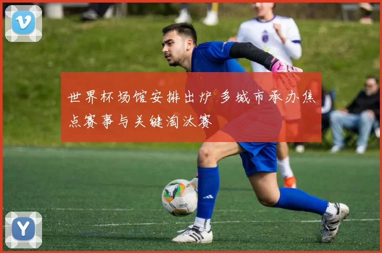 世界杯场馆安排出炉 多城市承办焦点赛事与关键淘汰赛