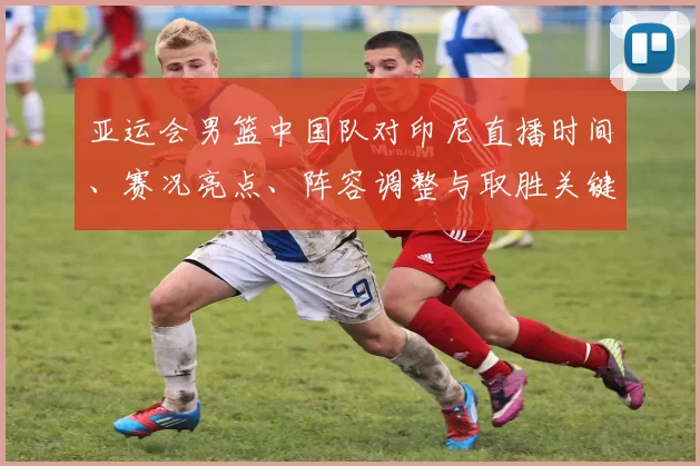 亚运会男篮中国队对印尼直播时间、赛况亮点、阵容调整与取胜关键分析