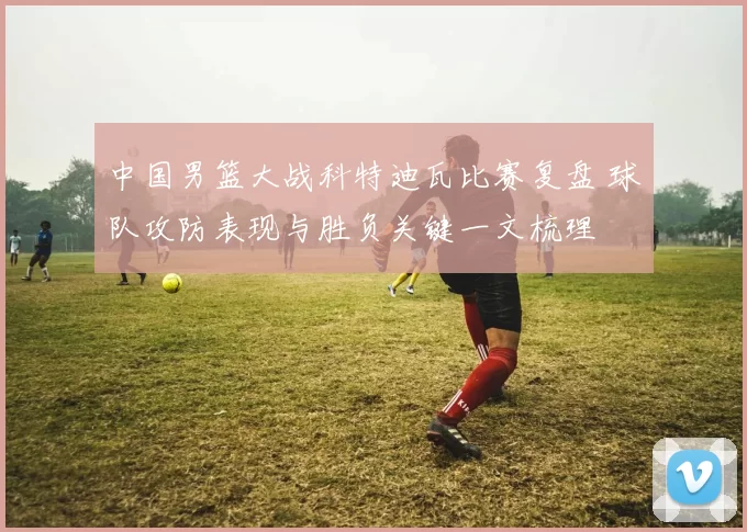 中国男篮大战科特迪瓦比赛复盘 球队攻防表现与胜负关键一文梳理