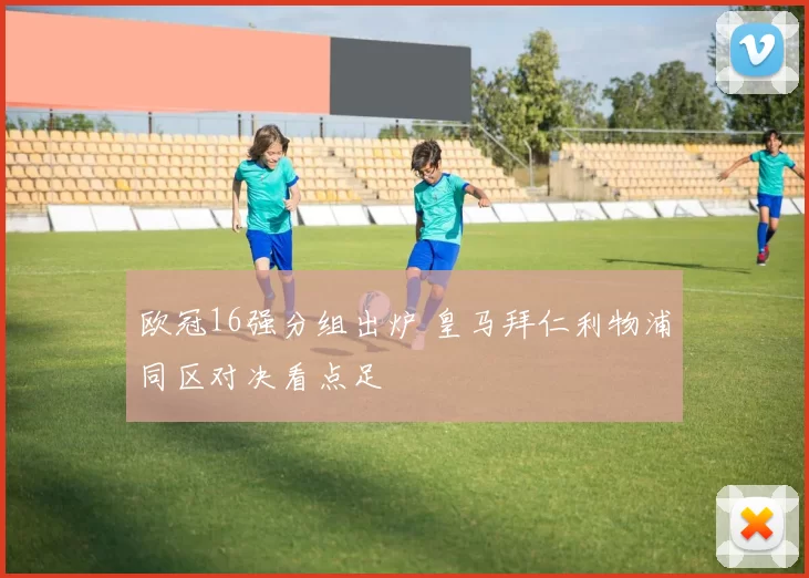 欧冠16强分组出炉 皇马拜仁利物浦同区对决看点足