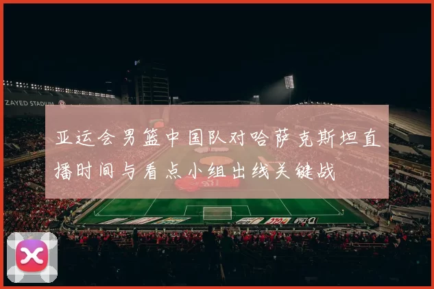 亚运会男篮中国队对哈萨克斯坦直播时间与看点小组出线关键战