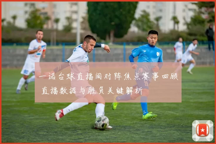 一诺台球直播间对阵焦点赛事回顾 直播数据与胜负关键解析