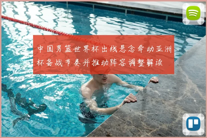 中国男篮世界杯出线悬念牵动亚洲杯备战节奏并推动阵容调整解读