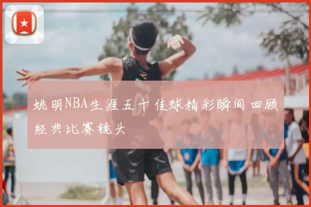 姚明NBA生涯五十佳球精彩瞬间回顾经典比赛镜头
