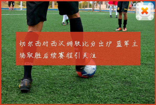 切尔西对西汉姆联比分出炉 蓝军主场取胜后续赛程引关注