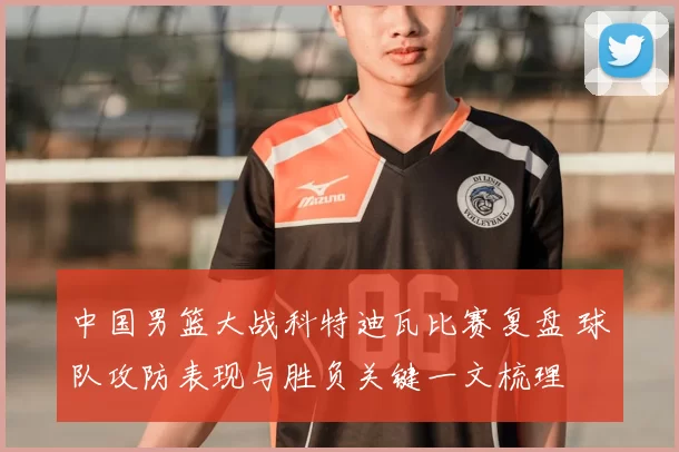 中国男篮大战科特迪瓦比赛复盘 球队攻防表现与胜负关键一文梳理