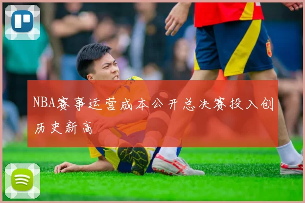 NBA赛事运营成本公开总决赛投入创历史新高